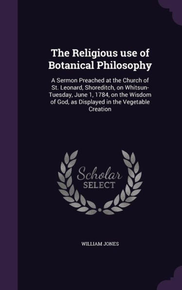 The Religious Use Of Botanical Philosophy: A Sermon Preached At The Church Of St. Leonard, Shoreditch, On Whitsun-Tuesday, June 1, 1784, On The Wisdom Of God, As Displayed In The Vegetable Creation