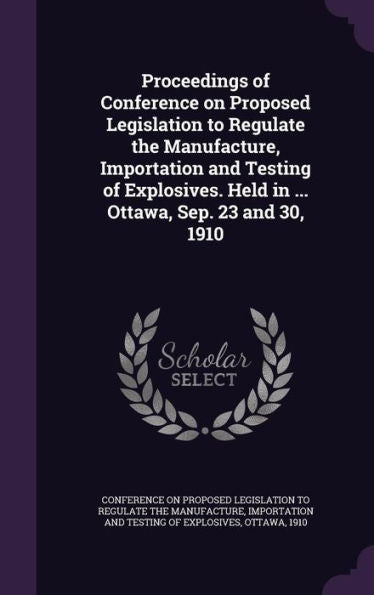 Proceedings Of Conference On Proposed Legislation To Regulate The Manufacture, Importation And Testing Of Explosives. Held In ... Ottawa, Sep. 23 And 30, 1910