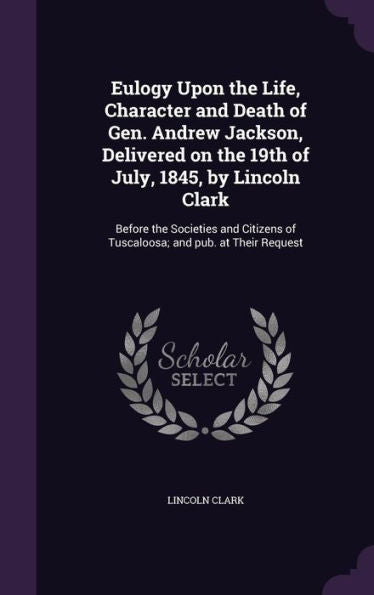 Eulogy Upon The Life, Character And Death Of Gen. Andrew Jackson, Delivered On The 19Th Of July, 1845, By Lincoln Clark: Before The Societies And Citizens Of Tuscaloosa; And Pub. At Their Request