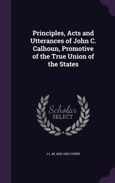 Principles, Acts And Utterances Of John C. Calhoun, Promotive Of The True Union Of The States