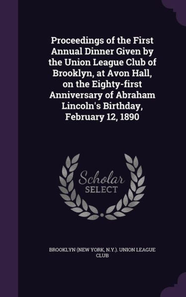 Proceedings Of The First Annual Dinner Given By The Union League Club Of Brooklyn, At Avon Hall, On The Eighty-First Anniversary Of Abraham Lincoln's Birthday, February 12, 1890