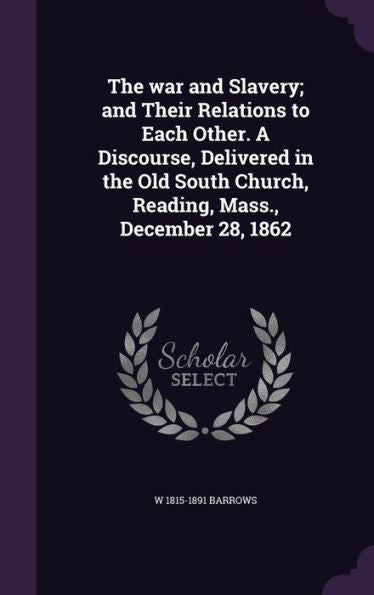 The War And Slavery; And Their Relations To Each Other. A Discourse, Delivered In The Old South Church, Reading, Mass., December 28, 1862