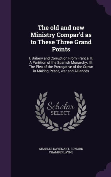 The Old And New Ministry Compar'D As To These Three Grand Points: I. Bribery And Corruption From France; Ii. A Partition Of The Spanish Monarchy; Iii. ... The Crown In Making Peace, War And Alliances
