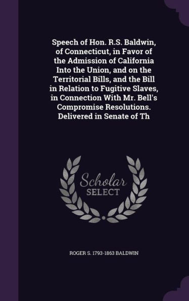 Speech Of Hon. R.S. Baldwin, Of Connecticut, In Favor Of The Admission Of California Into The Union, And On The Territorial Bills, And The Bill In ... Resolutions. Delivered In Senate Of Th