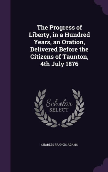 The Progress Of Liberty, In A Hundred Years, An Oration, Delivered Before The Citizens Of Taunton, 4Th July 1876