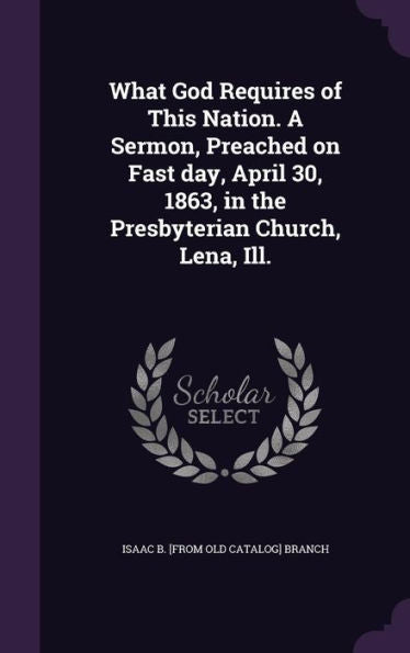 What God Requires Of This Nation. A Sermon, Preached On Fast Day, April 30, 1863, In The Presbyterian Church, Lena, Ill.