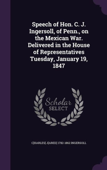 Speech Of Hon. C. J. Ingersoll, Of Penn., On The Mexican War. Delivered In The House Of Representatives Tuesday, January 19, 1847
