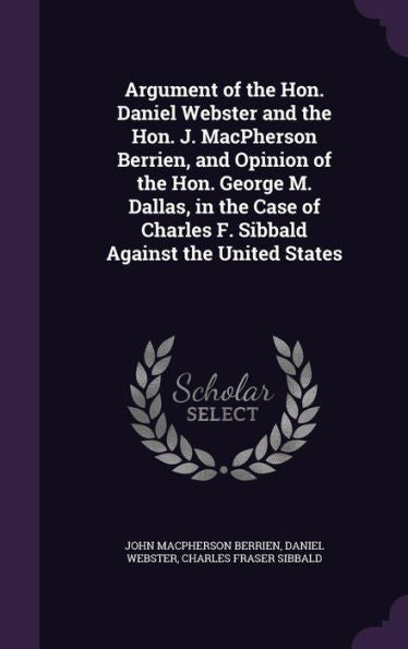 Argument Of The Hon. Daniel Webster And The Hon. J. Macpherson Berrien, And Opinion Of The Hon. George M. Dallas, In The Case Of Charles F. Sibbald Against The United States
