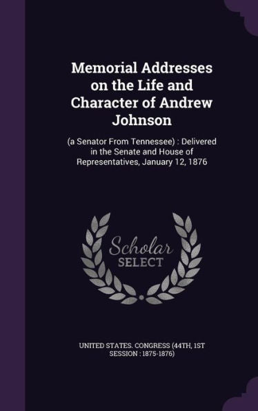 Memorial Addresses On The Life And Character Of Andrew Johnson: (A Senator From Tennessee): Delivered In The Senate And House Of Representatives, January 12, 1876