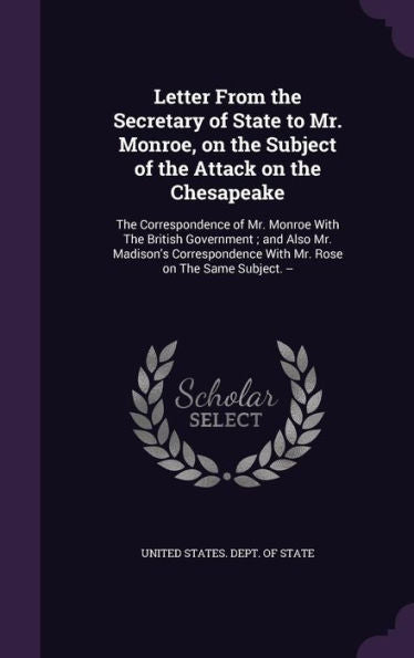 Letter From The Secretary Of State To Mr. Monroe, On The Subject Of The Attack On The Chesapeake: The Correspondence Of Mr. Monroe With The British ... With Mr. Rose On The Same Subject. --