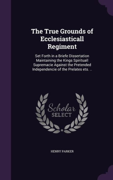 The True Grounds Of Ecclesiasticall Regiment: Set Forth In A Briefe Dissertation Maintaining The Kings Spirituall Supremacie Against The Pretended Independencie Of The Prelates Ets. ..