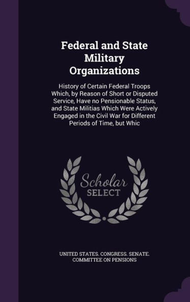 Federal And State Military Organizations: History Of Certain Federal Troops Which, By Reason Of Short Or Disputed Service, Have No Pensionable Status, ... War For Different Periods Of Time, But Whic