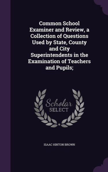 Common School Examiner And Review, A Collection Of Questions Used By State, County And City Superintendents In The Examination Of Teachers And Pupils;