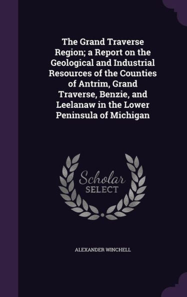 The Grand Traverse Region; A Report On The Geological And Industrial Resources Of The Counties Of Antrim, Grand Traverse, Benzie, And Leelanaw In The Lower Peninsula Of Michigan