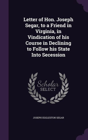 Letter Of Hon. Joseph Segar, To A Friend In Virginia, In Vindication Of His Course In Declining To Follow His State Into Secession
