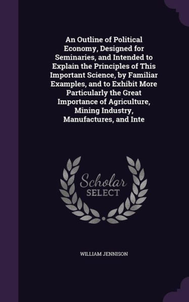An Outline Of Political Economy, Designed For Seminaries, And Intended To Explain The Principles Of This Important Science, By Familiar Examples, And ... Mining Industry, Manufactures, And Inte
