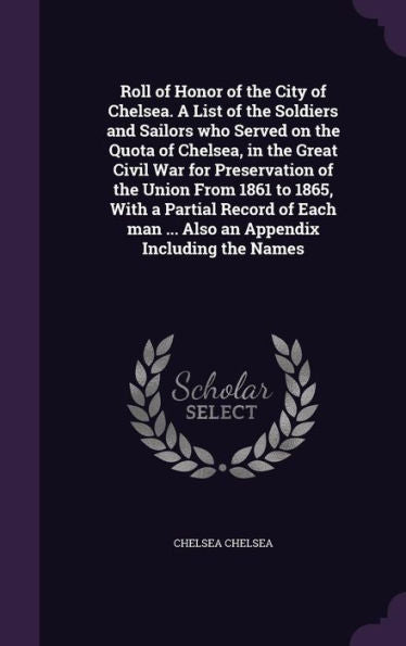 Roll Of Honor Of The City Of Chelsea. A List Of The Soldiers And Sailors Who Served On The Quota Of Chelsea, In The Great Civil War For Preservation ... Man ... Also An Appendix Including The Names