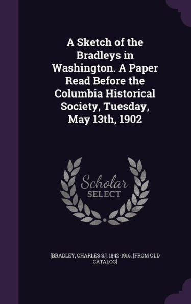 A Sketch Of The Bradleys In Washington. A Paper Read Before The Columbia Historical Society, Tuesday, May 13Th, 1902