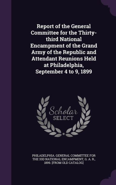 Report Of The General Committee For The Thirty-Third National Encampment Of The Grand Army Of The Republic And Attendant Reunions Held At Philadelphia, September 4 To 9, 1899