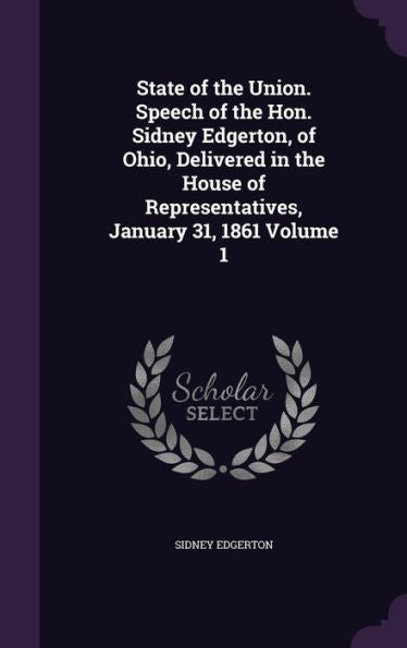 State Of The Union. Speech Of The Hon. Sidney Edgerton, Of Ohio, Delivered In The House Of Representatives, January 31, 1861 Volume 1