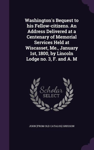 Washington's Bequest To His Fellow-Citizens. An Address Delivered At A Centenary Of Memorial Services Held At Wiscasset, Me., January 1St, 1800, By Lincoln Lodge No. 3, F. And A. M