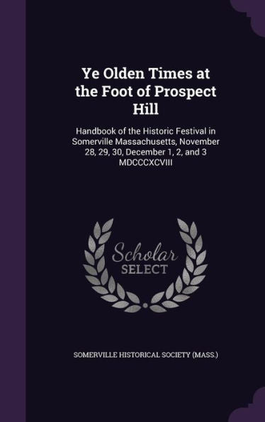 Ye Olden Times At The Foot Of Prospect Hill: Handbook Of The Historic Festival In Somerville Massachusetts, November 28, 29, 30, December 1, 2, And 3 Mdcccxcviii