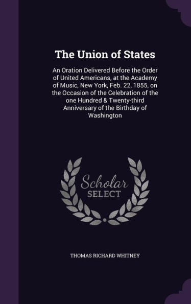 The Union Of States: An Oration Delivered Before The Order Of United Americans, At The Academy Of Music, New York, Feb. 22, 1855, On The Occasion Of ... Anniversary Of The Birthday Of Washington