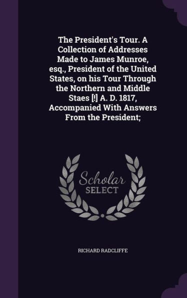 The President's Tour. A Collection Of Addresses Made To James Munroe, Esq., President Of The United States, On His Tour Through The Northern And ... Accompanied With Answers From The President;