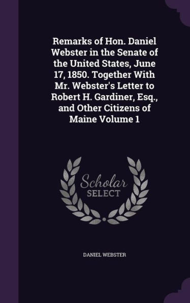 Remarks Of Hon. Daniel Webster In The Senate Of The United States, June 17, 1850. Together With Mr. Webster's Letter To Robert H. Gardiner, Esq., And Other Citizens Of Maine Volume 1