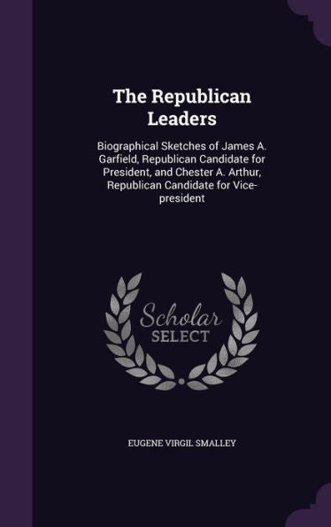 The Republican Leaders: Biographical Sketches Of James A. Garfield, Republican Candidate For President, And Chester A. Arthur, Republican Candidate For Vice-President