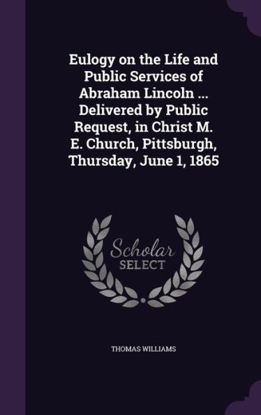 Eulogy On The Life And Public Services Of Abraham Lincoln ... Delivered By Public Request, In Christ M. E. Church, Pittsburgh, Thursday, June 1, 1865