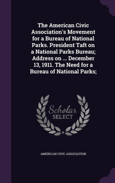 The American Civic Association's Movement For A Bureau Of National Parks. President Taft On A National Parks Bureau; Address On ... December 13, 1911. The Need For A Bureau Of National Parks;