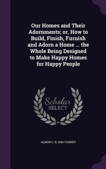 Our Homes And Their Adornments; Or, How To Build, Finish, Furnish And Adorn A Home ... The Whole Being Designed To Make Happy Homes For Happy People