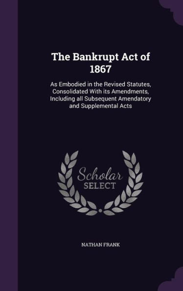 The Bankrupt Act Of 1867: As Embodied In The Revised Statutes, Consolidated With Its Amendments, Including All Subsequent Amendatory And Supplemental Acts