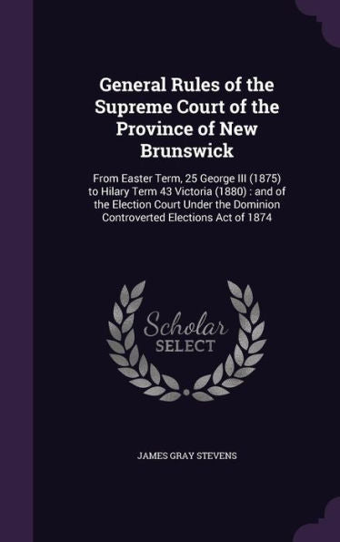 General Rules Of The Supreme Court Of The Province Of New Brunswick: From Easter Term, 25 George Iii (1875) To Hilary Term 43 Victoria (1880): And Of ... Dominion Controverted Elections Act Of 1874