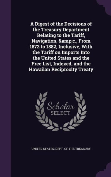 A Digest Of The Decisions Of The Treasury Department Relating To The Tariff, Navigation, &C., From 1872 To 1882, Inclusive, With The Tariff On Imports ... Indexed, And The Hawaiian Reciprocity Treaty