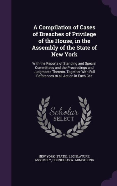 A Compilation Of Cases Of Breaches Of Privilege Of The House, In The Assembly Of The State Of New York: With The Reports Of Standing And Special ... Full References To All Action In Each Cas