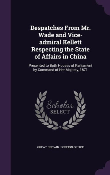Despatches From Mr. Wade And Vice-Admiral Kellett Respecting The State Of Affairs In China: Presented To Both Houses Of Parliament By Command Of Her Majesty, 1871