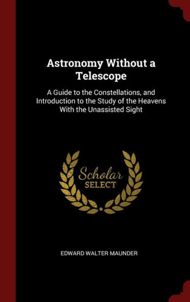 Astronomy Without A Telescope: A Guide To The Constellations, And Introduction To The Study Of The Heavens With The Unassisted Sight