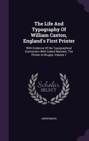 The Life And Typography Of William Caxton, England's First Printer: With Evidence Of His Typographical Connection With Colard Mansion, The Printer At Bruges, Volume 1