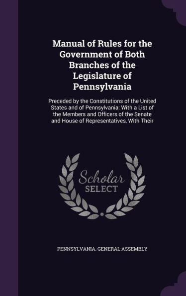 Manual Of Rules For The Government Of Both Branches Of The Legislature Of Pennsylvania: Preceded By The Constitutions Of The United States And Of ... And House Of Representatives, With Their