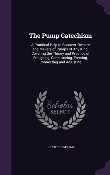 The Pump Catechism: A Practical Help To Runners, Owners And Makers Of Pumps Of Any Kind. Covering The Theory And Practice Of Designing, Constructing, Erecting, Connecting And Adjusting