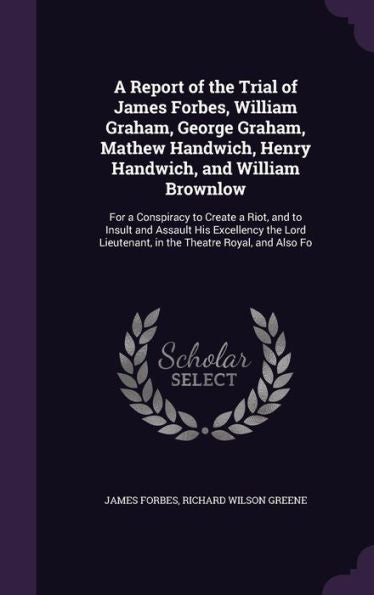 A Report Of The Trial Of James Forbes, William Graham, George Graham, Mathew Handwich, Henry Handwich, And William Brownlow: For A Conspiracy To ... Lieutenant, In The Theatre Royal, And Also Fo