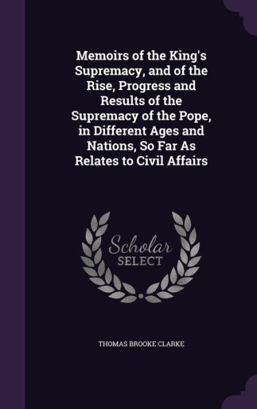 Memoirs Of The King's Supremacy, And Of The Rise, Progress And Results Of The Supremacy Of The Pope, In Different Ages And Nations, So Far As Relates To Civil Affairs