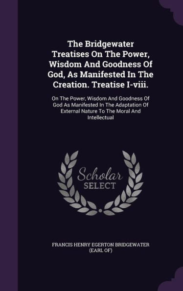 The Bridgewater Treatises On The Power, Wisdom And Goodness Of God, As Manifested In The Creation. Treatise I-Viii.: On The Power, Wisdom And Goodness ... External Nature To The Moral And Intellectual
