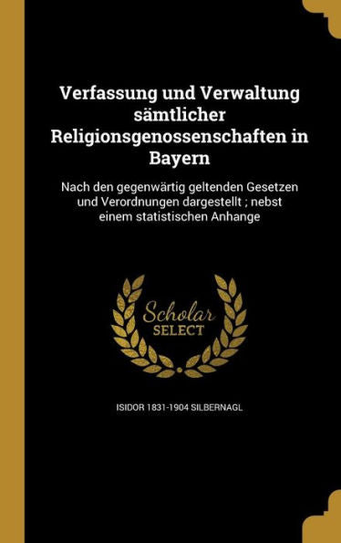Verfassung Und Verwaltung S?tlicher Religionsgenossenschaften In Bayern: Nach Den Gegenwartig Geltenden Gesetzen Und Verordnungen Dargestellt; Nebst Einem Statistischen Anhange (German Edition)