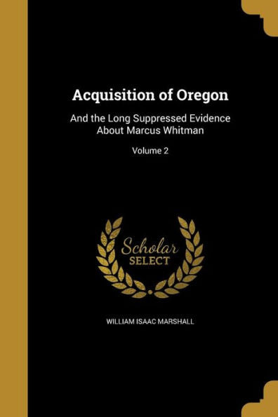 Acquisition Of Oregon: And The Long Suppressed Evidence About Marcus Whitman; Volume 2