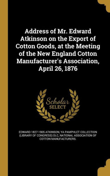 Address Of Mr. Edward Atkinson On The Export Of Cotton Goods, At The Meeting Of The New England Cotton Manufacturer's Association, April 26, 1876
