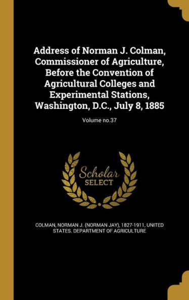 Address Of Norman J. Colman, Commissioner Of Agriculture, Before The Convention Of Agricultural Colleges And Experimental Stations, Washington, D.C., July 8, 1885; Volume No.37