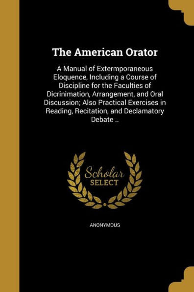 The American Orator: A Manual Of Extermporaneous Eloquence, Including A Course Of Discipline For The Faculties Of Dicrinimation, Arrangement, And Oral ... Recitation, And Declamatory Debate ..